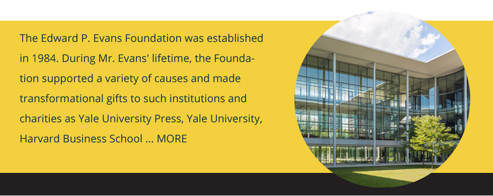 Edward P. Evans Foundation was established in 1984 supporting gifts to institutions and charities as Yale University Press, Yale University, Harvard Business School and more